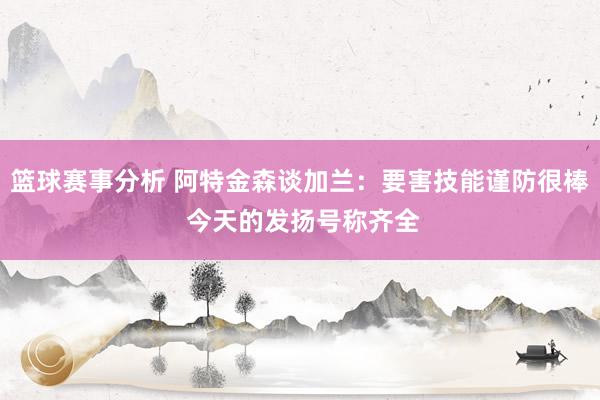 篮球赛事分析 阿特金森谈加兰：要害技能谨防很棒 今天的发扬号称齐全