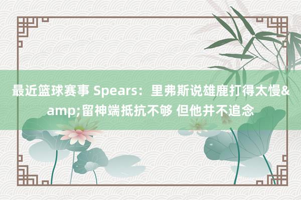 最近篮球赛事 Spears：里弗斯说雄鹿打得太慢&留神端抵抗不够 但他并不追念