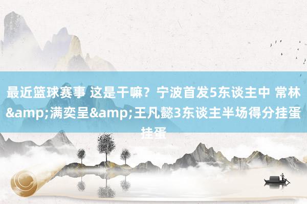 最近篮球赛事 这是干嘛？宁波首发5东谈主中 常林&满奕呈&王凡懿3东谈主半场得分挂蛋