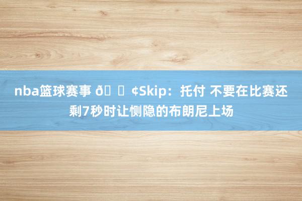 nba篮球赛事 😢Skip：托付 不要在比赛还剩7秒时让恻隐的布朗尼上场