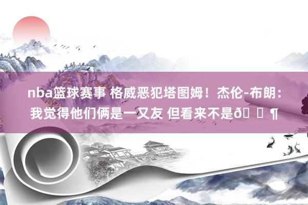 nba篮球赛事 格威恶犯塔图姆！杰伦-布朗：我觉得他们俩是一又友 但看来不是😶