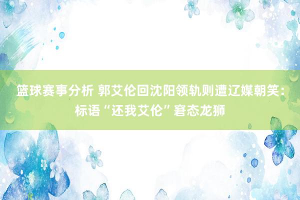 篮球赛事分析 郭艾伦回沈阳领轨则遭辽媒朝笑：标语“还我艾伦”窘态龙狮