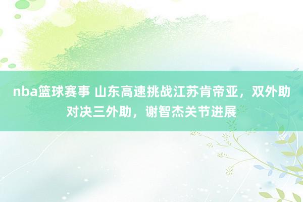 nba篮球赛事 山东高速挑战江苏肯帝亚，双外助对决三外助，谢智杰关节进展