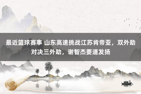 最近篮球赛事 山东高速挑战江苏肯帝亚，双外助对决三外助，谢智杰要道发扬