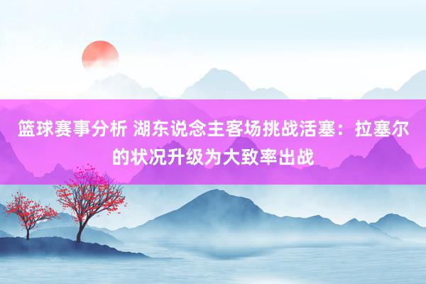 篮球赛事分析 湖东说念主客场挑战活塞：拉塞尔的状况升级为大致率出战