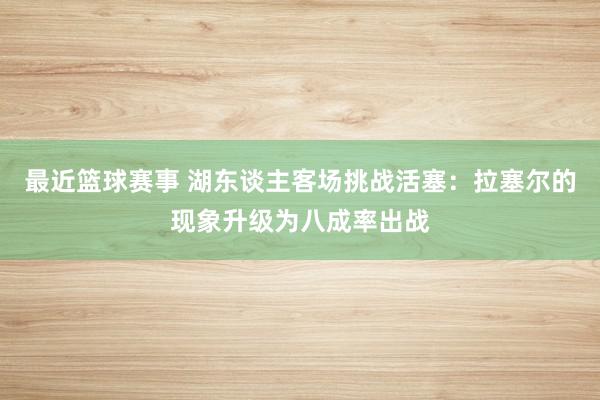 最近篮球赛事 湖东谈主客场挑战活塞：拉塞尔的现象升级为八成率出战