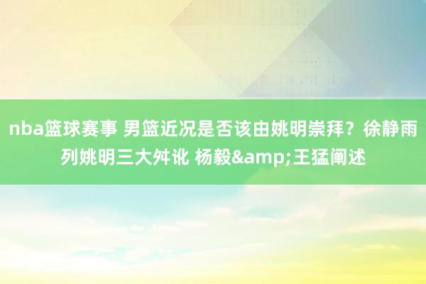 nba篮球赛事 男篮近况是否该由姚明崇拜？徐静雨列姚明三大舛讹 杨毅&王猛阐述