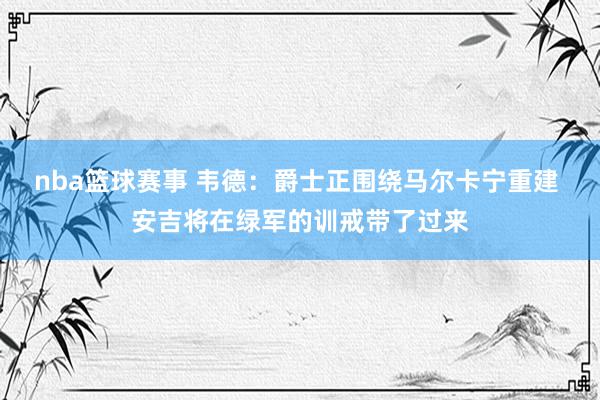 nba篮球赛事 韦德：爵士正围绕马尔卡宁重建 安吉将在绿军的训戒带了过来