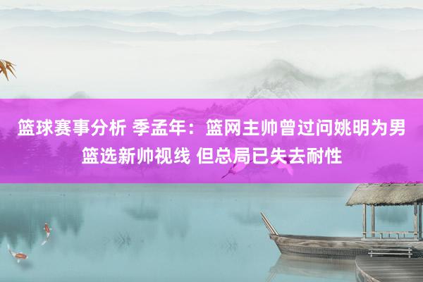 篮球赛事分析 季孟年：篮网主帅曾过问姚明为男篮选新帅视线 但总局已失去耐性