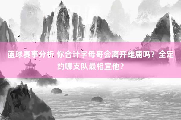 篮球赛事分析 你合计字母哥会离开雄鹿吗？全定约哪支队最相宜他？