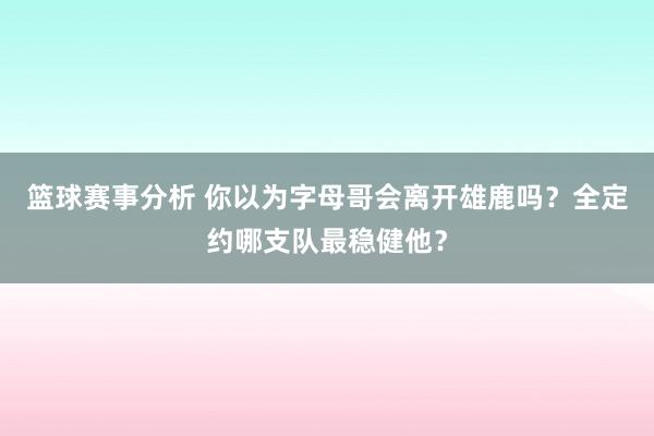 篮球赛事分析 你以为字母哥会离开雄鹿吗？全定约哪支队最稳健他？