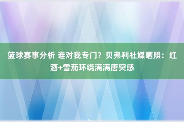 篮球赛事分析 谁对我专门？贝弗利社媒晒照：红酒+雪茄环绕满满唐突感