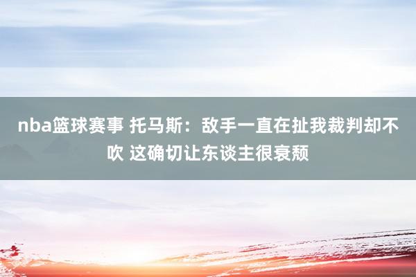 nba篮球赛事 托马斯：敌手一直在扯我裁判却不吹 这确切让东谈主很衰颓