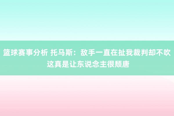 篮球赛事分析 托马斯：敌手一直在扯我裁判却不吹 这真是让东说念主很颓唐