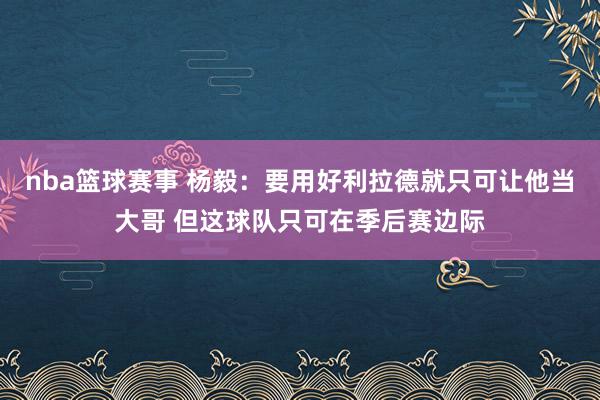 nba篮球赛事 杨毅：要用好利拉德就只可让他当大哥 但这球队只可在季后赛边际