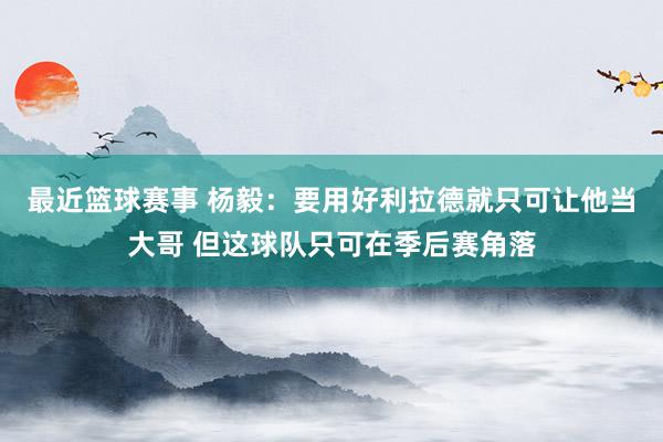 最近篮球赛事 杨毅：要用好利拉德就只可让他当大哥 但这球队只可在季后赛角落