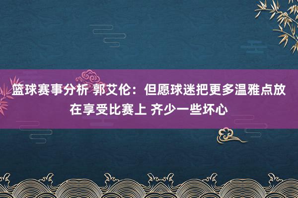 篮球赛事分析 郭艾伦：但愿球迷把更多温雅点放在享受比赛上 齐少一些坏心