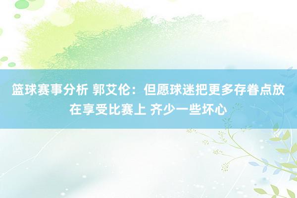 篮球赛事分析 郭艾伦：但愿球迷把更多存眷点放在享受比赛上 齐少一些坏心