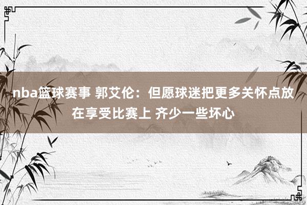 nba篮球赛事 郭艾伦：但愿球迷把更多关怀点放在享受比赛上 齐少一些坏心