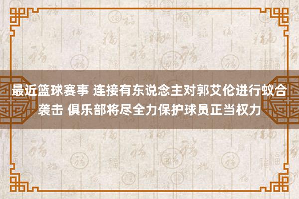 最近篮球赛事 连接有东说念主对郭艾伦进行蚁合袭击 俱乐部将尽全力保护球员正当权力