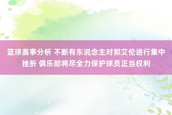 篮球赛事分析 不断有东说念主对郭艾伦进行集中挫折 俱乐部将尽全力保护球员正当权利