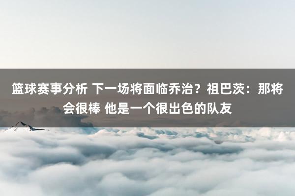 篮球赛事分析 下一场将面临乔治？祖巴茨：那将会很棒 他是一个很出色的队友