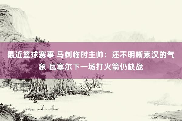 最近篮球赛事 马刺临时主帅：还不明晰索汉的气象 瓦塞尔下一场打火箭仍缺战