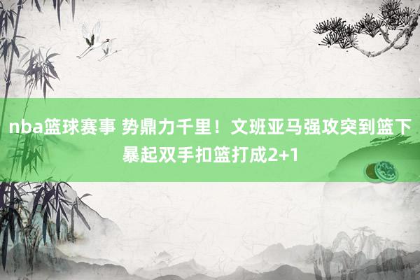 nba篮球赛事 势鼎力千里！文班亚马强攻突到篮下暴起双手扣篮打成2+1