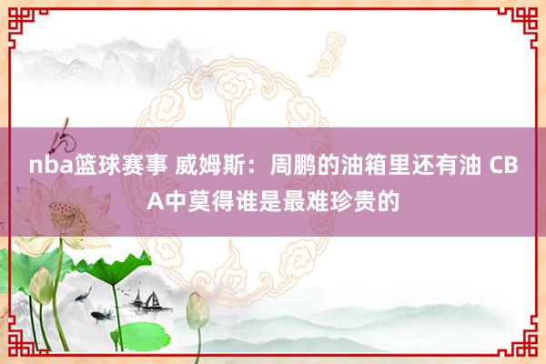 nba篮球赛事 威姆斯：周鹏的油箱里还有油 CBA中莫得谁是最难珍贵的