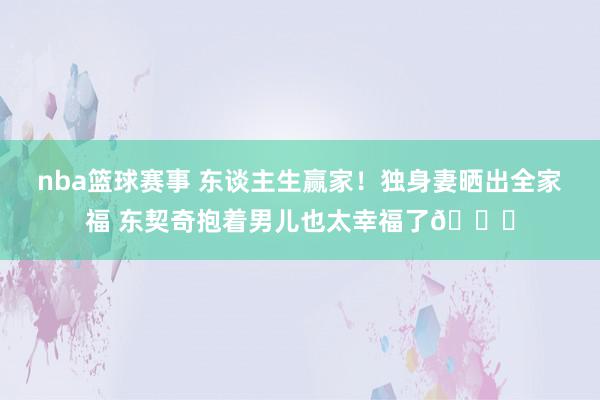 nba篮球赛事 东谈主生赢家！独身妻晒出全家福 东契奇抱着男儿也太幸福了😘