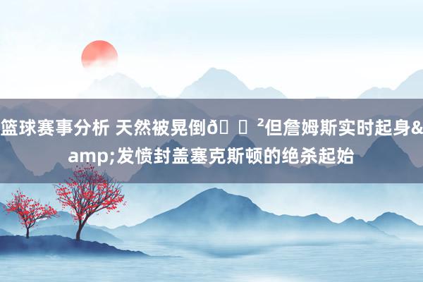 篮球赛事分析 天然被晃倒😲但詹姆斯实时起身&发愤封盖塞克斯顿的绝杀起始