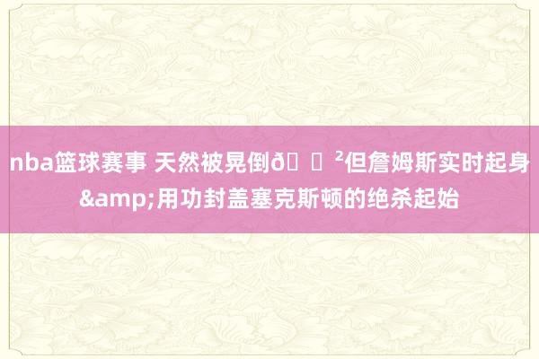 nba篮球赛事 天然被晃倒😲但詹姆斯实时起身&用功封盖塞克斯顿的绝杀起始