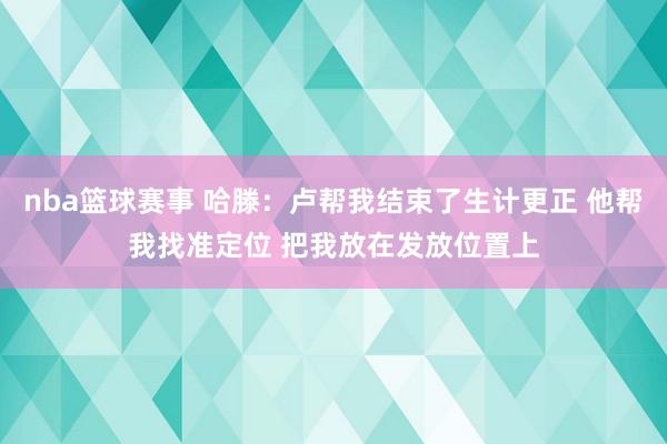 nba篮球赛事 哈滕：卢帮我结束了生计更正 他帮我找准定位 把我放在发放位置上