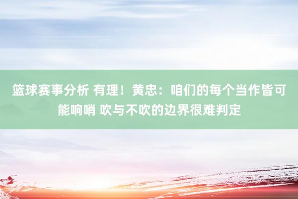 篮球赛事分析 有理！黄忠：咱们的每个当作皆可能响哨 吹与不吹的边界很难判定