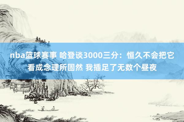 nba篮球赛事 哈登谈3000三分：恒久不会把它看成念理所固然 我插足了无数个昼夜