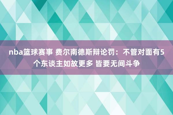 nba篮球赛事 费尔南德斯辩论罚：不管对面有5个东谈主如故更多 皆要无间斗争