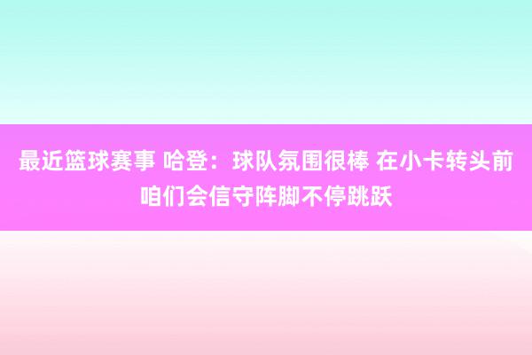 最近篮球赛事 哈登：球队氛围很棒 在小卡转头前咱们会信守阵脚不停跳跃