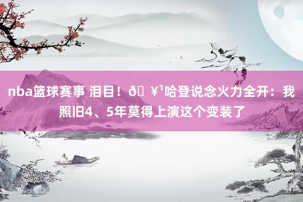 nba篮球赛事 泪目！🥹哈登说念火力全开：我照旧4、5年莫得上演这个变装了