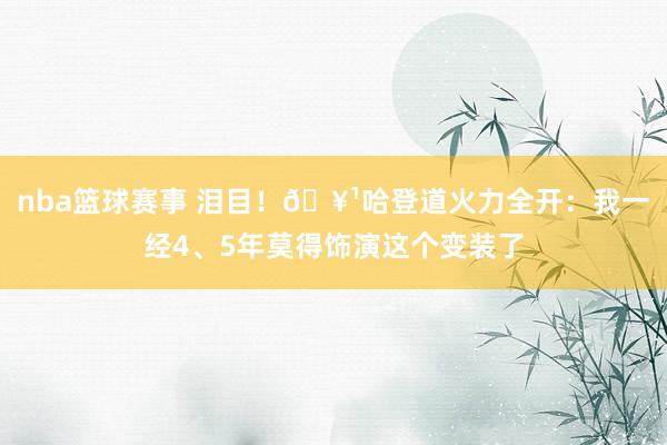 nba篮球赛事 泪目！🥹哈登道火力全开：我一经4、5年莫得饰演这个变装了