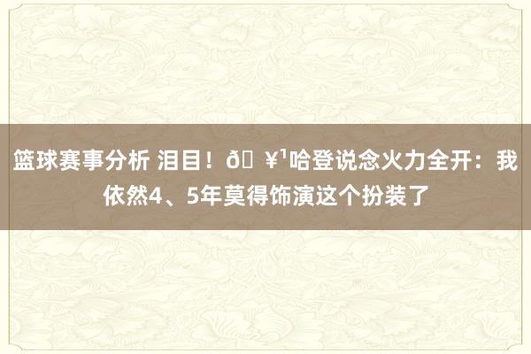 篮球赛事分析 泪目！🥹哈登说念火力全开：我依然4、5年莫得饰演这个扮装了