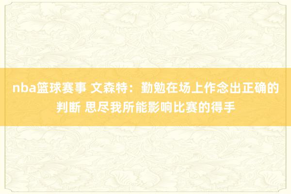 nba篮球赛事 文森特：勤勉在场上作念出正确的判断 思尽我所能影响比赛的得手