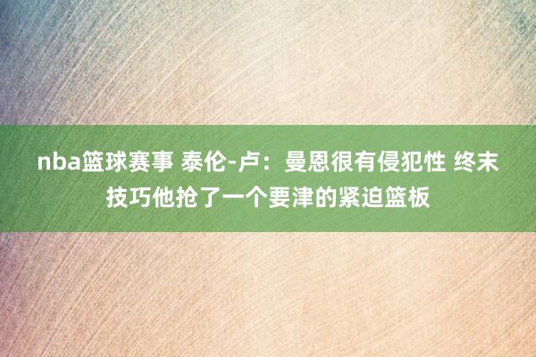 nba篮球赛事 泰伦-卢：曼恩很有侵犯性 终末技巧他抢了一个要津的紧迫篮板