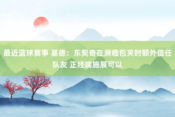 最近篮球赛事 基德：东契奇在濒临包夹时额外信任队友 正经端施展可以