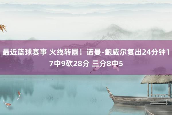 最近篮球赛事 火线转圜！诺曼-鲍威尔复出24分钟17中9砍28分 三分8中5