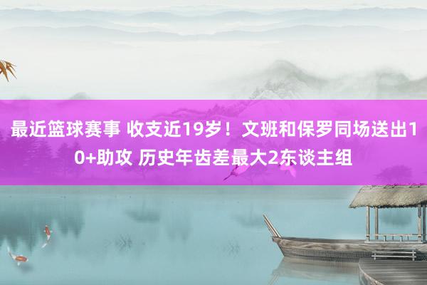 最近篮球赛事 收支近19岁！文班和保罗同场送出10+助攻 历史年齿差最大2东谈主组