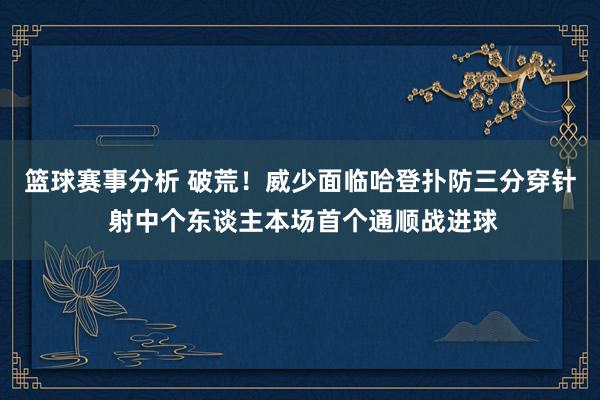 篮球赛事分析 破荒！威少面临哈登扑防三分穿针 射中个东谈主本场首个通顺战进球