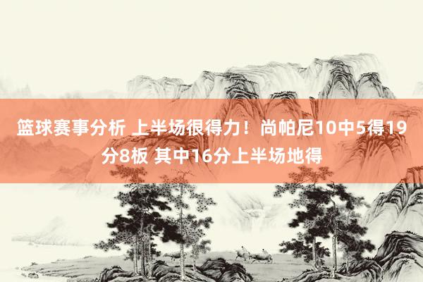 篮球赛事分析 上半场很得力！尚帕尼10中5得19分8板 其中16分上半场地得