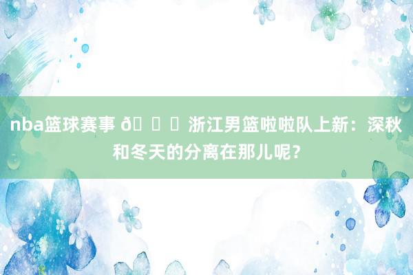 nba篮球赛事 😍浙江男篮啦啦队上新：深秋和冬天的分离在那儿呢？