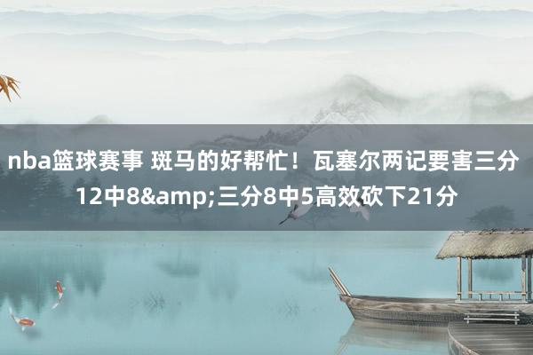 nba篮球赛事 斑马的好帮忙！瓦塞尔两记要害三分 12中8&三分8中5高效砍下21分