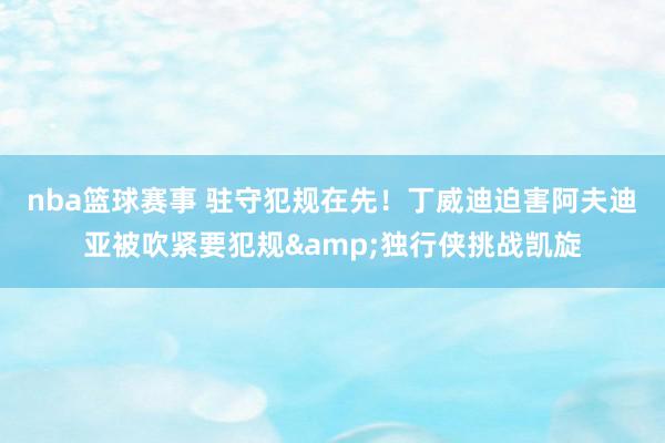 nba篮球赛事 驻守犯规在先！丁威迪迫害阿夫迪亚被吹紧要犯规&独行侠挑战凯旋